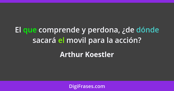 El que comprende y perdona, ¿de dónde sacará el movil para la acción?... - Arthur Koestler