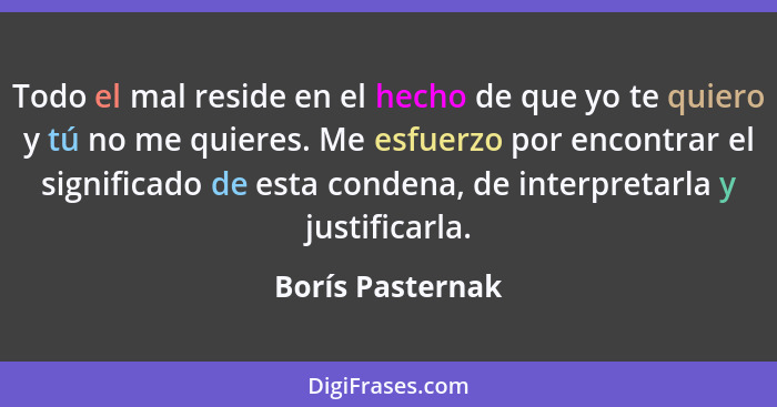 Todo el mal reside en el hecho de que yo te quiero y tú no me quieres. Me esfuerzo por encontrar el significado de esta condena, de... - Borís Pasternak