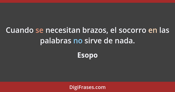 Cuando se necesitan brazos, el socorro en las palabras no sirve de nada.... - Esopo