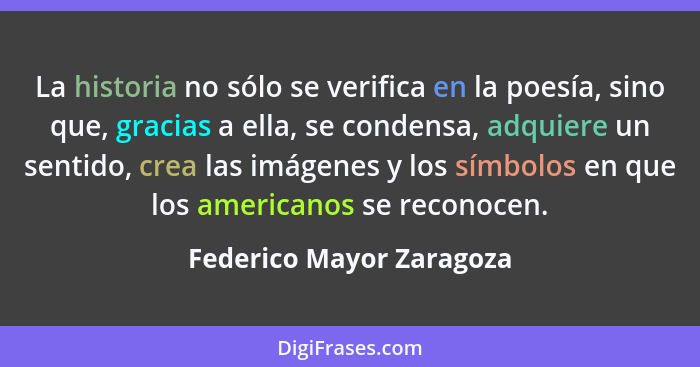 La historia no sólo se verifica en la poesía, sino que, gracias a ella, se condensa, adquiere un sentido, crea las imágenes... - Federico Mayor Zaragoza