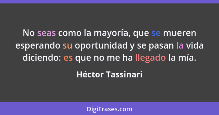 No seas como la mayoría, que se mueren esperando su oportunidad y se pasan la vida diciendo: es que no me ha llegado la mía.... - Héctor Tassinari