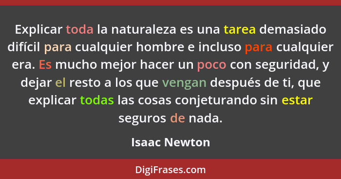 Explicar toda la naturaleza es una tarea demasiado difícil para cualquier hombre e incluso para cualquier era. Es mucho mejor hacer un... - Isaac Newton