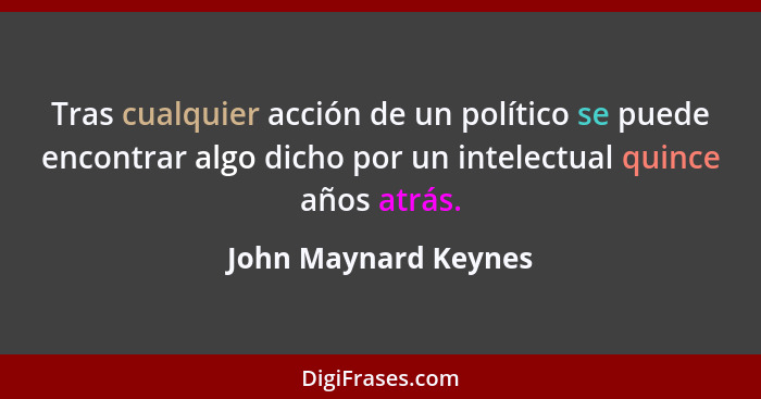 Tras cualquier acción de un político se puede encontrar algo dicho por un intelectual quince años atrás.... - John Maynard Keynes