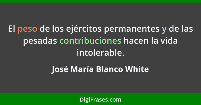 El peso de los ejércitos permanentes y de las pesadas contribuciones hacen la vida intolerable.... - José María Blanco White