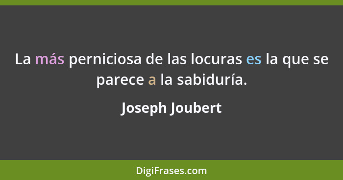 La más perniciosa de las locuras es la que se parece a la sabiduría.... - Joseph Joubert