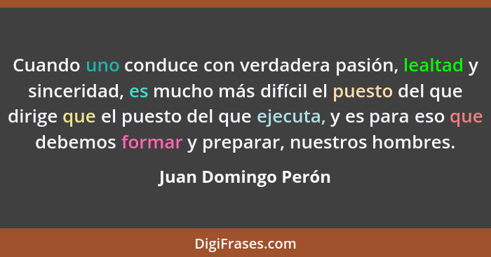 Cuando uno conduce con verdadera pasión, lealtad y sinceridad, es mucho más difícil el puesto del que dirige que el puesto del qu... - Juan Domingo Perón