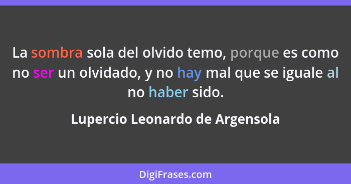 La sombra sola del olvido temo, porque es como no ser un olvidado, y no hay mal que se iguale al no haber sido.... - Lupercio Leonardo de Argensola