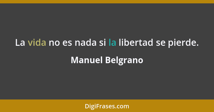 La vida no es nada si la libertad se pierde.... - Manuel Belgrano