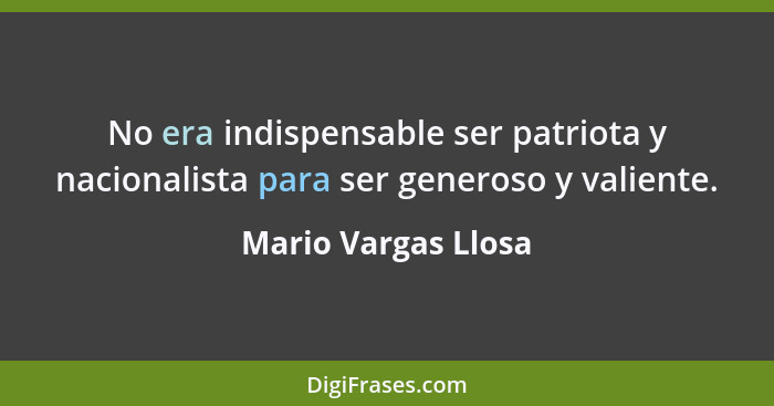 No era indispensable ser patriota y nacionalista para ser generoso y valiente.... - Mario Vargas Llosa