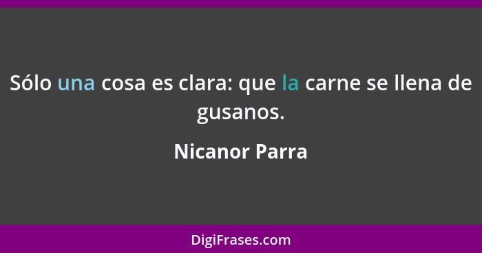 Sólo una cosa es clara: que la carne se llena de gusanos.... - Nicanor Parra