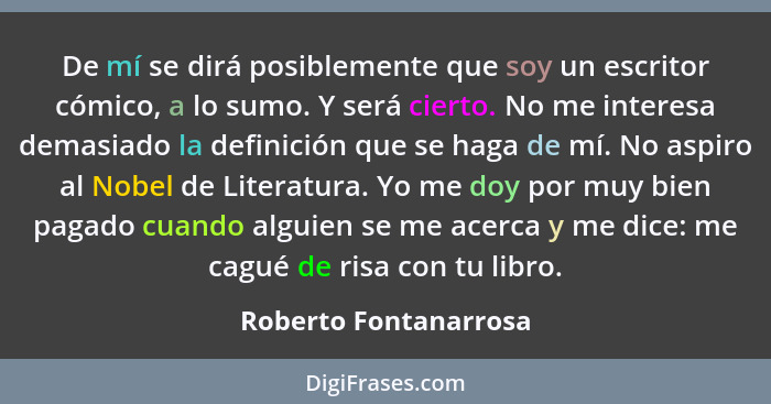 De mí se dirá posiblemente que soy un escritor cómico, a lo sumo. Y será cierto. No me interesa demasiado la definición que se... - Roberto Fontanarrosa