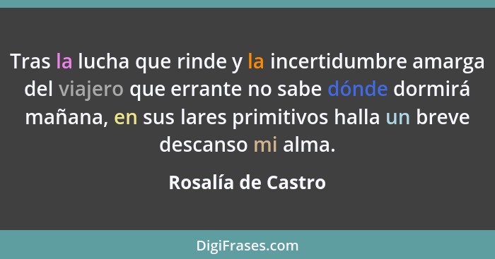 Tras la lucha que rinde y la incertidumbre amarga del viajero que errante no sabe dónde dormirá mañana, en sus lares primitivos ha... - Rosalía de Castro