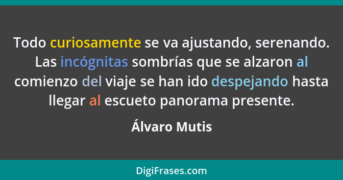 Todo curiosamente se va ajustando, serenando. Las incógnitas sombrías que se alzaron al comienzo del viaje se han ido despejando hasta... - Álvaro Mutis