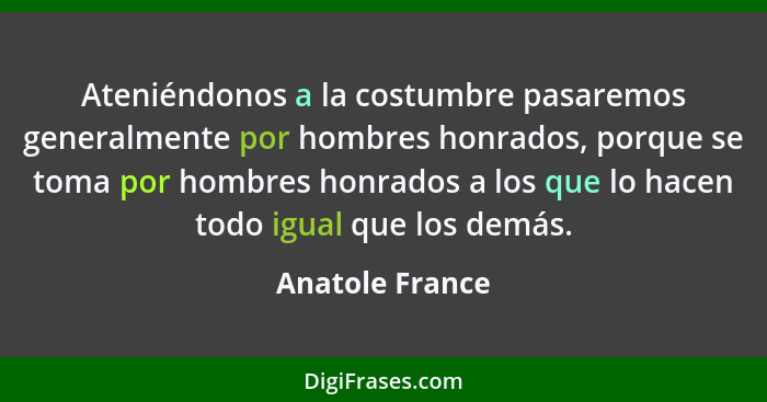 Ateniéndonos a la costumbre pasaremos generalmente por hombres honrados, porque se toma por hombres honrados a los que lo hacen todo... - Anatole France