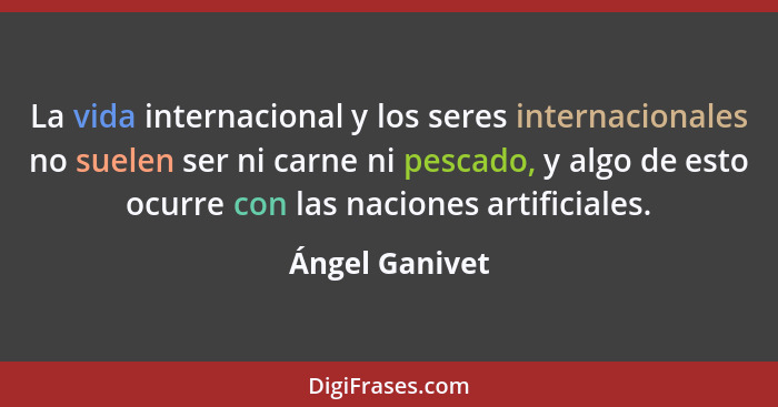 La vida internacional y los seres internacionales no suelen ser ni carne ni pescado, y algo de esto ocurre con las naciones artificial... - Ángel Ganivet