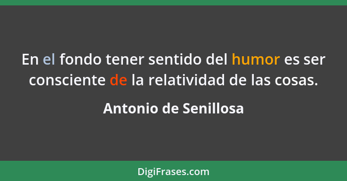 En el fondo tener sentido del humor es ser consciente de la relatividad de las cosas.... - Antonio de Senillosa