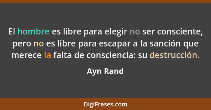 El hombre es libre para elegir no ser consciente, pero no es libre para escapar a la sanción que merece la falta de consciencia: su destruc... - Ayn Rand