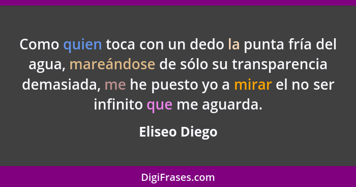 Como quien toca con un dedo la punta fría del agua, mareándose de sólo su transparencia demasiada, me he puesto yo a mirar el no ser in... - Eliseo Diego