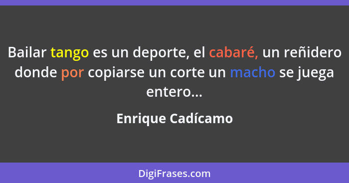 Bailar tango es un deporte, el cabaré, un reñidero donde por copiarse un corte un macho se juega entero...... - Enrique Cadícamo