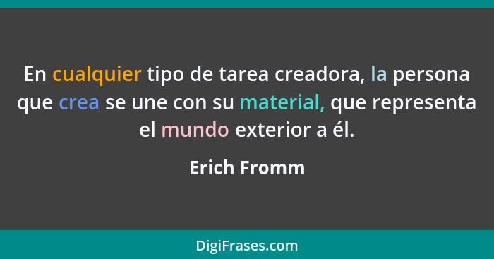 En cualquier tipo de tarea creadora, la persona que crea se une con su material, que representa el mundo exterior a él.... - Erich Fromm