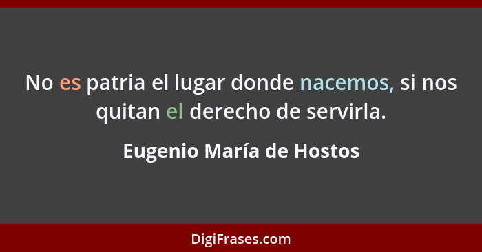 No es patria el lugar donde nacemos, si nos quitan el derecho de servirla.... - Eugenio María de Hostos