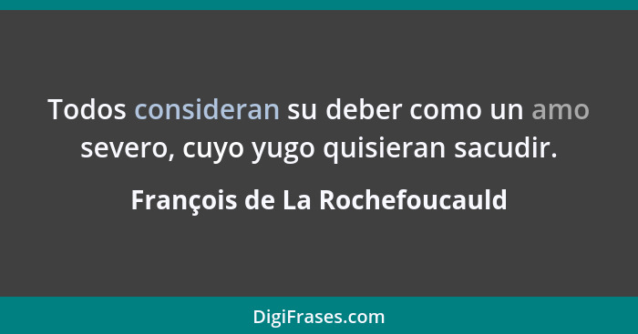 Todos consideran su deber como un amo severo, cuyo yugo quisieran sacudir.... - François de La Rochefoucauld