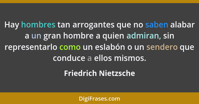 Hay hombres tan arrogantes que no saben alabar a un gran hombre a quien admiran, sin representarlo como un eslabón o un sendero... - Friedrich Nietzsche