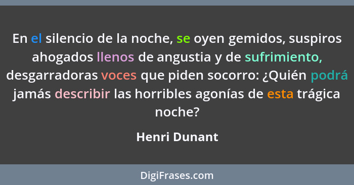 En el silencio de la noche, se oyen gemidos, suspiros ahogados llenos de angustia y de sufrimiento, desgarradoras voces que piden socor... - Henri Dunant