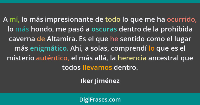 A mí, lo más impresionante de todo lo que me ha ocurrido, lo más hondo, me pasó a oscuras dentro de la prohibida caverna de Altamira. E... - Iker Jiménez