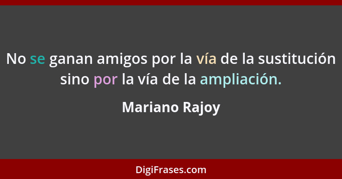 No se ganan amigos por la vía de la sustitución sino por la vía de la ampliación.... - Mariano Rajoy