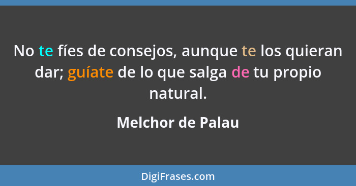 No te fíes de consejos, aunque te los quieran dar; guíate de lo que salga de tu propio natural.... - Melchor de Palau