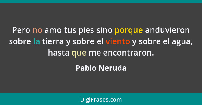 Pero no amo tus pies sino porque anduvieron sobre la tierra y sobre el viento y sobre el agua, hasta que me encontraron.... - Pablo Neruda