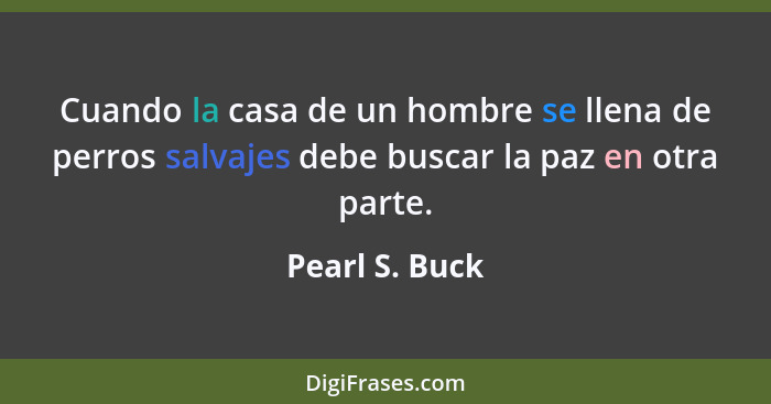 Cuando la casa de un hombre se llena de perros salvajes debe buscar la paz en otra parte.... - Pearl S. Buck