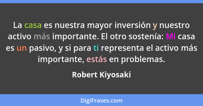 La casa es nuestra mayor inversión y nuestro activo más importante. El otro sostenía: Mi casa es un pasivo, y si para ti representa... - Robert Kiyosaki