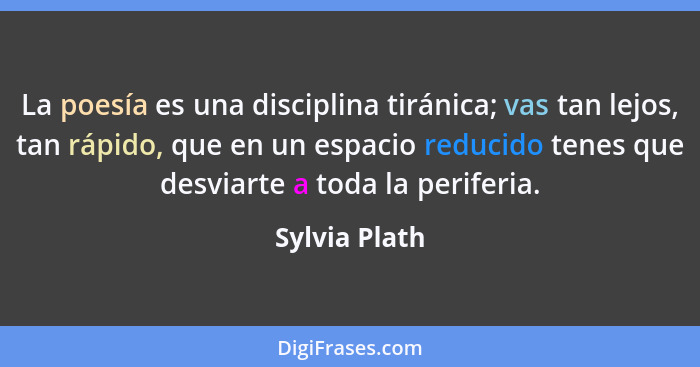 La poesía es una disciplina tiránica; vas tan lejos, tan rápido, que en un espacio reducido tenes que desviarte a toda la periferia.... - Sylvia Plath