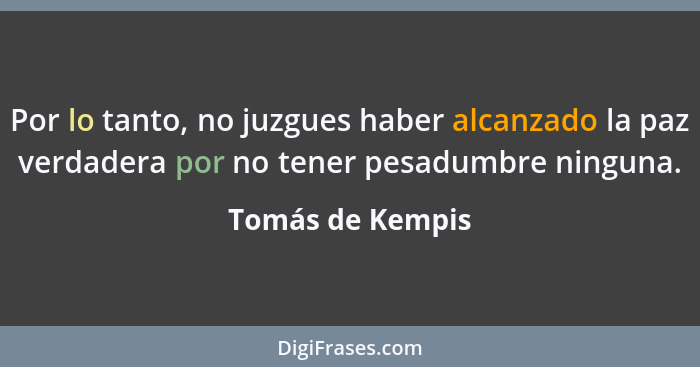 Por lo tanto, no juzgues haber alcanzado la paz verdadera por no tener pesadumbre ninguna.... - Tomás de Kempis