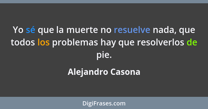Yo sé que la muerte no resuelve nada, que todos los problemas hay que resolverlos de pie.... - Alejandro Casona