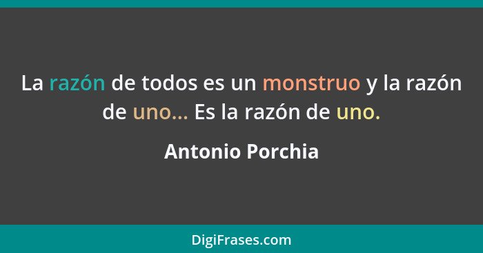 La razón de todos es un monstruo y la razón de uno... Es la razón de uno.... - Antonio Porchia