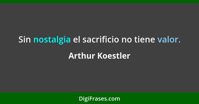 Sin nostalgia el sacrificio no tiene valor.... - Arthur Koestler