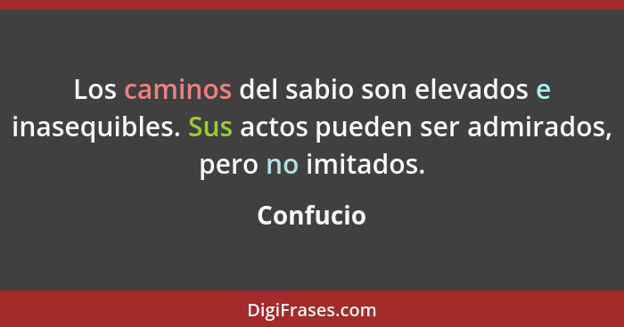 Los caminos del sabio son elevados e inasequibles. Sus actos pueden ser admirados, pero no imitados.... - Confucio