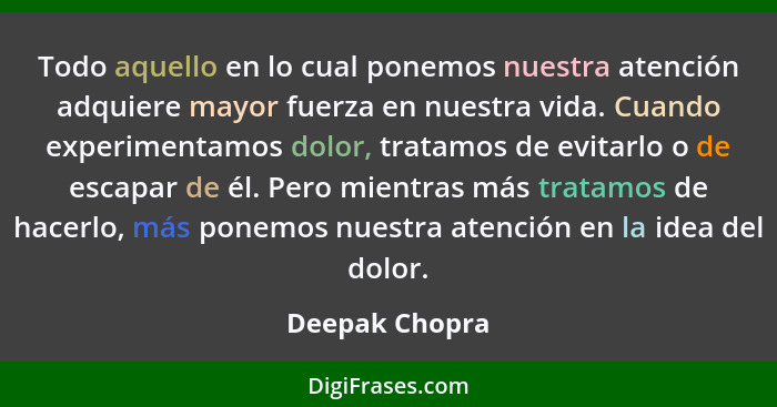 Todo aquello en lo cual ponemos nuestra atención adquiere mayor fuerza en nuestra vida. Cuando experimentamos dolor, tratamos de evita... - Deepak Chopra