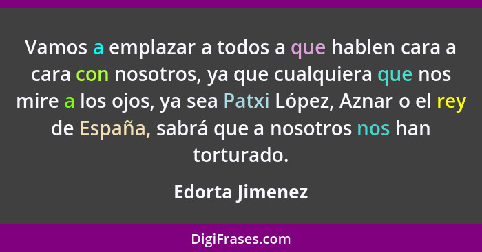 Vamos a emplazar a todos a que hablen cara a cara con nosotros, ya que cualquiera que nos mire a los ojos, ya sea Patxi López, Aznar... - Edorta Jimenez