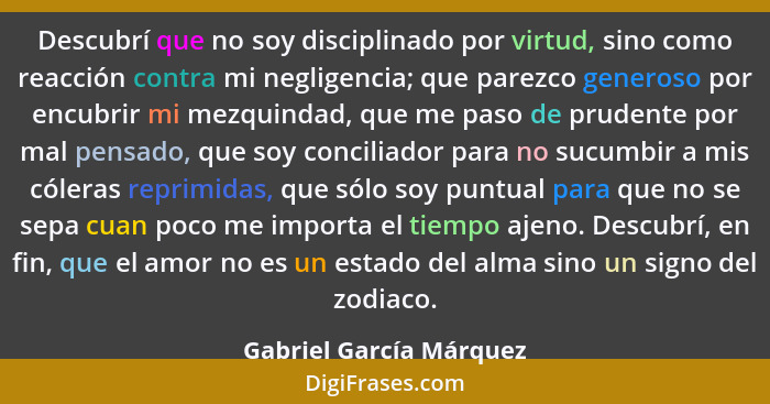 Descubrí que no soy disciplinado por virtud, sino como reacción contra mi negligencia; que parezco generoso por encubrir mi m... - Gabriel García Márquez