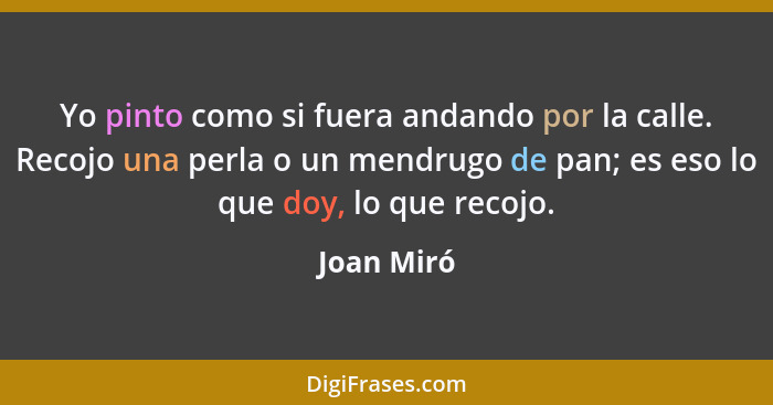 Yo pinto como si fuera andando por la calle. Recojo una perla o un mendrugo de pan; es eso lo que doy, lo que recojo.... - Joan Miró