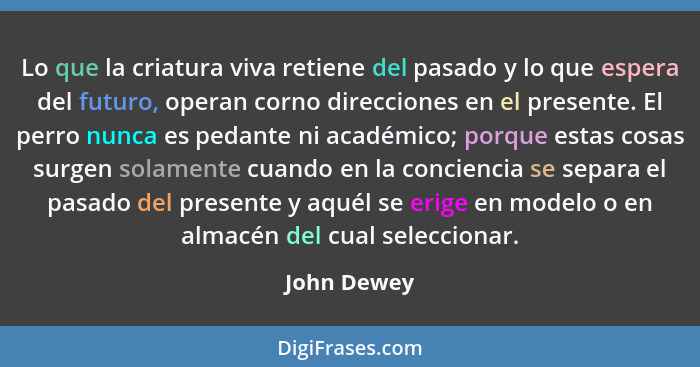 Lo que la criatura viva retiene del pasado y lo que espera del futuro, operan corno direcciones en el presente. El perro nunca es pedante... - John Dewey