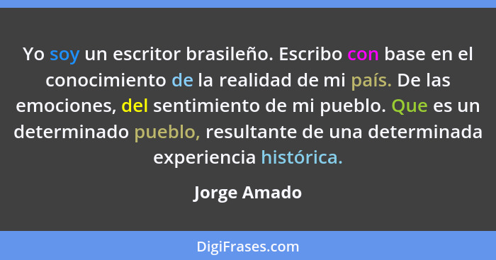 Yo soy un escritor brasileño. Escribo con base en el conocimiento de la realidad de mi país. De las emociones, del sentimiento de mi pue... - Jorge Amado