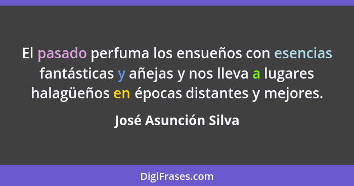 El pasado perfuma los ensueños con esencias fantásticas y añejas y nos lleva a lugares halagüeños en épocas distantes y mejores.... - José Asunción Silva