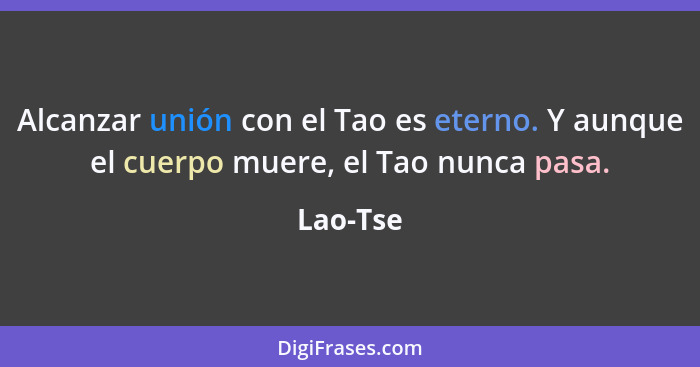 Alcanzar unión con el Tao es eterno. Y aunque el cuerpo muere, el Tao nunca pasa.... - Lao-Tse