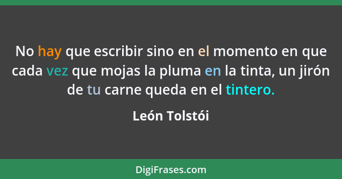 No hay que escribir sino en el momento en que cada vez que mojas la pluma en la tinta, un jirón de tu carne queda en el tintero.... - León Tolstói