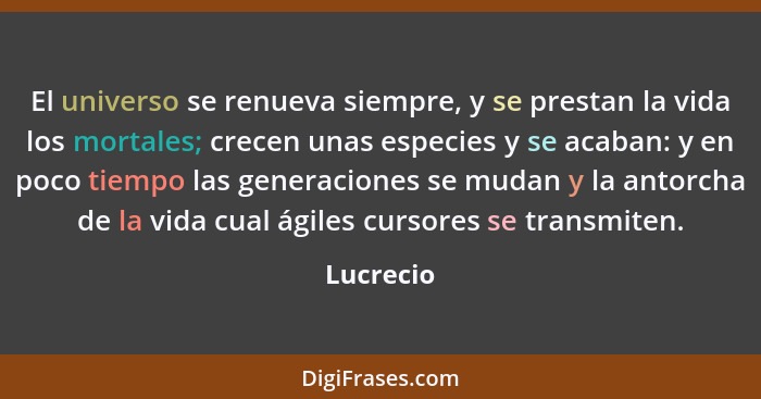 El universo se renueva siempre, y se prestan la vida los mortales; crecen unas especies y se acaban: y en poco tiempo las generaciones se m... - Lucrecio